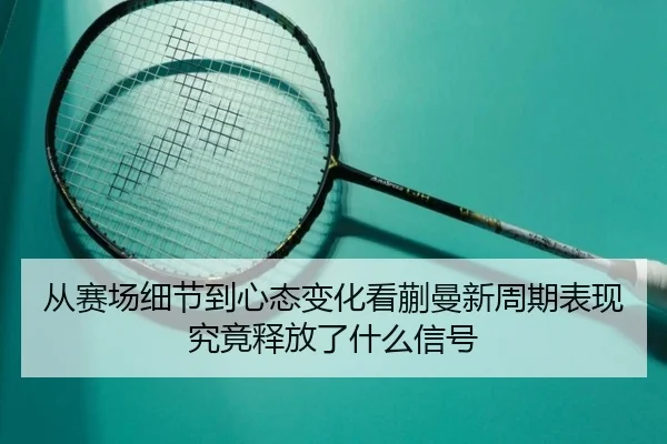 从赛场细节到心态变化看蒯曼新周期表现究竟释放了什么信号